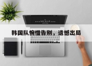 半岛体育在线-韩国队惋惜告别，遗憾出局