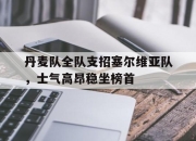 半岛体育官网-丹麦队全队支招塞尔维亚队，士气高昂稳坐榜首