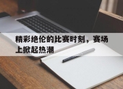 半岛体育官网-精彩绝伦的比赛时刻，赛场上掀起热潮