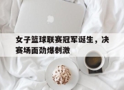 半岛体育官网-女子篮球联赛冠军诞生，决赛场面劲爆刺激