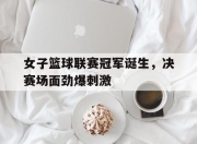 半岛体育官网-女子篮球联赛冠军诞生，决赛场面劲爆刺激