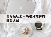 半岛体育在线-国际足坛上一场难分难解的胜负之战