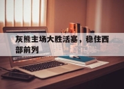 半岛体育APP-灰熊主场大胜活塞，稳住西部前列