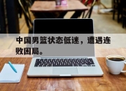 半岛体育在线-中国男篮状态低迷，遭遇连败困局。