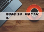 半岛体育APP-曼联再创佳绩，刷新个人纪录。