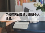 半岛体育官网-丁俊晖再创佳绩，刷新个人纪录。