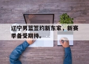 半岛体育APP-辽宁男篮签约新东家，新赛季备受期待。