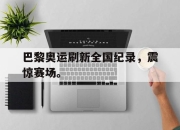 半岛体育-巴黎奥运刷新全国纪录，震惊赛场。