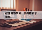 半岛体育APP-张伟遭遇失利，主教练表示遗憾。