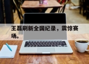 半岛体育网址-王磊刷新全国纪录，震惊赛场。