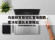 半岛体育在线-乌兹别克斯坦队客场取胜，爱沙尼亚队无奈败北