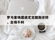 半岛体育-罗马客场遭遇尤文图斯逆转，主场不利