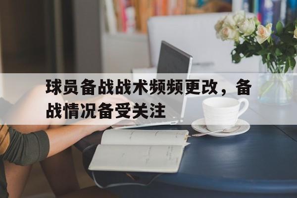 球员备战战术频频更改，备战情况备受关注