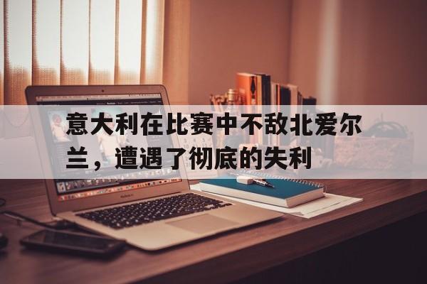 意大利在比赛中不敌北爱尔兰，遭遇了彻底的失利