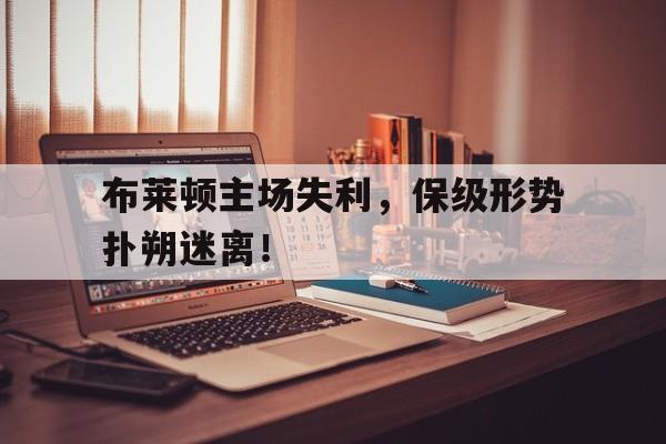 布莱顿主场失利，保级形势扑朔迷离！