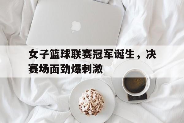 女子篮球联赛冠军诞生，决赛场面劲爆刺激
